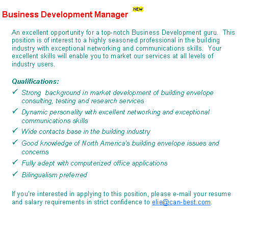 Text Box: Business Development Manager￼An excellent opportunity for a top-notch Business Development guru.  Your responsibilities will be to ensure a controlled growth of CAN-BEST during its inevitable growth stage.This position is of interest to a highly seasoned professional in the building industry with exceptional networking and communications skills.  Your excellent skills will enable you to market our services at all levels of industry users.Qualifications:Strong  background in market development of building envelope research and testing services Dynamic personality with excellent networking and exceptional communications skills (preferably bilingual)Wide contacts base in the building industryGood knowledge of North America's building envelope issues and concernsFully adept with computer operation and office applicationsIf youre interested in applying to this position, please e-mail your resume and salary requirements in strict confidence to elie@can-best.com.